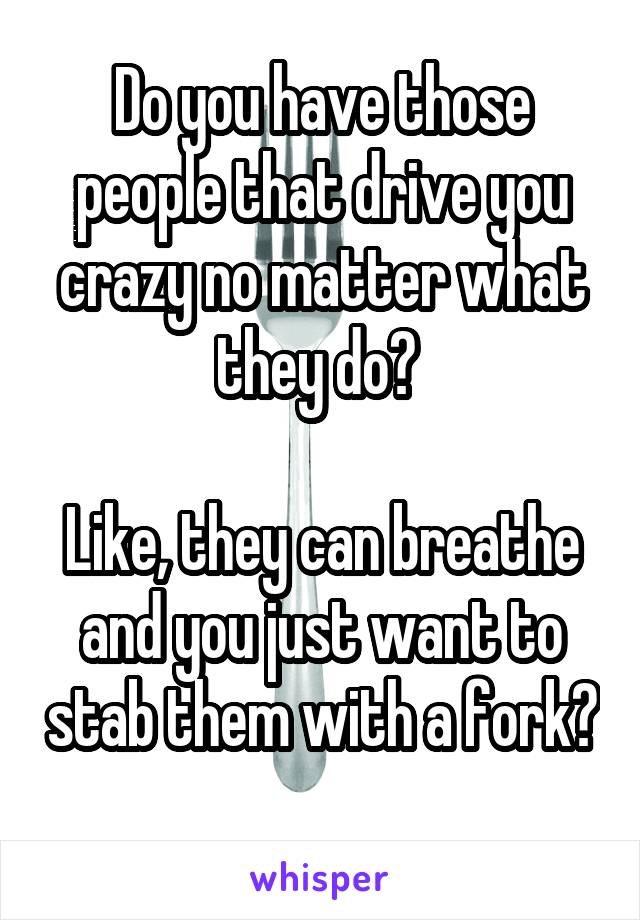 Do you have those people that drive you crazy no matter what they do? 

Like, they can breathe and you just want to stab them with a fork?
