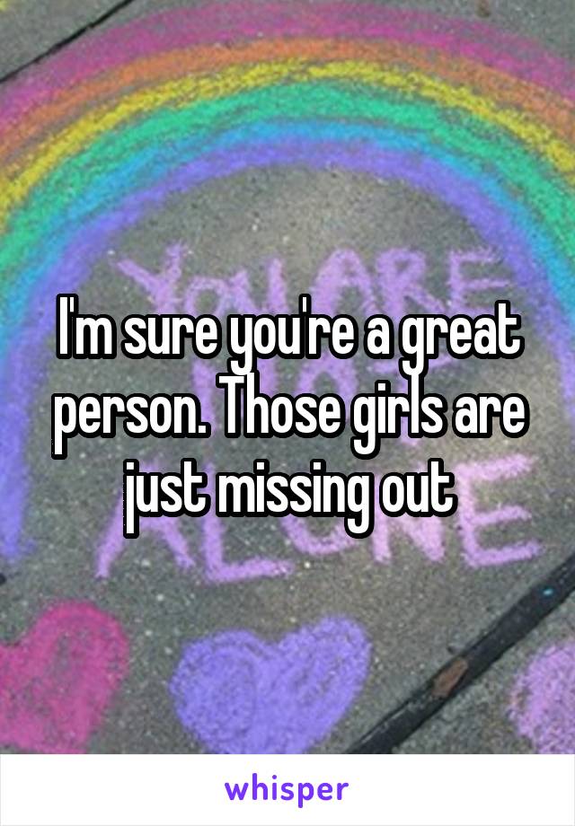 I'm sure you're a great person. Those girls are just missing out