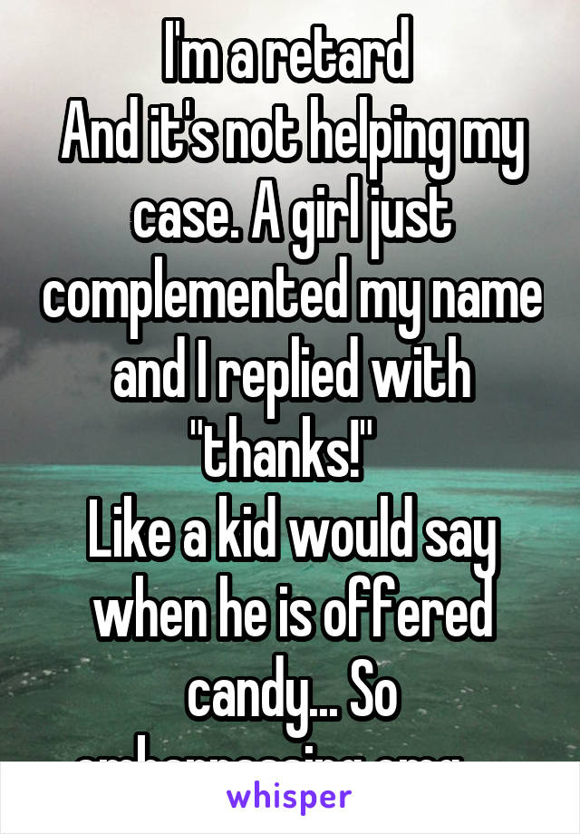 I'm a retard 
And it's not helping my case. A girl just complemented my name and I replied with "thanks!"  
Like a kid would say when he is offered candy... So embarrassing omg.... 