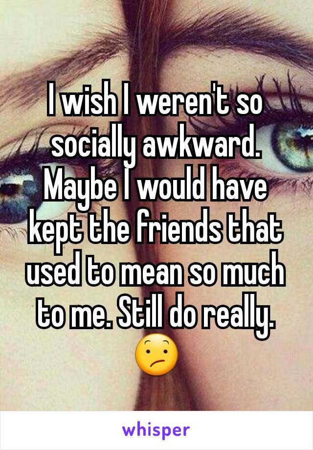 I wish I weren't so socially awkward. Maybe I would have kept the friends that used to mean so much to me. Still do really. 😕