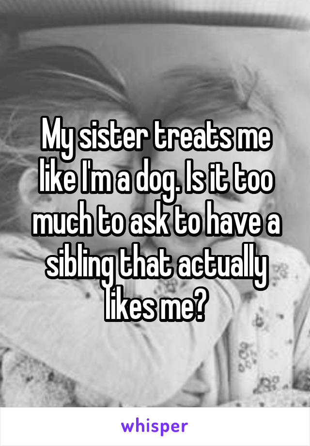 My sister treats me like I'm a dog. Is it too much to ask to have a sibling that actually likes me?