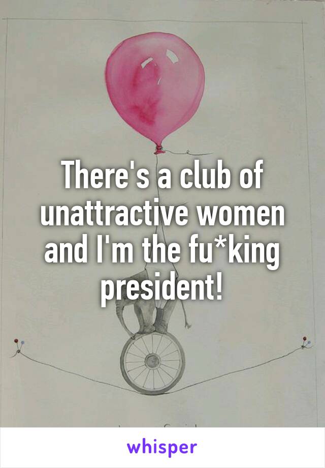 There's a club of unattractive women and I'm the fu*king president!