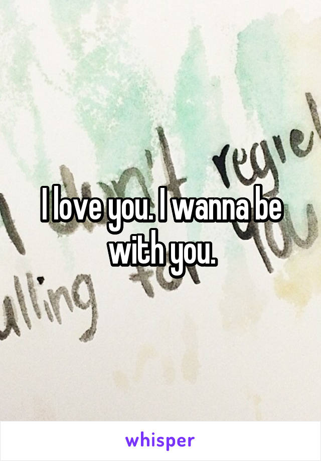 I love you. I wanna be with you.