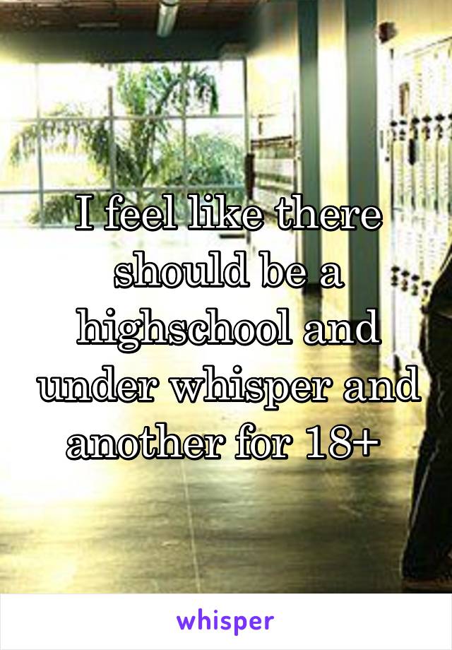 I feel like there should be a highschool and under whisper and another for 18+ 