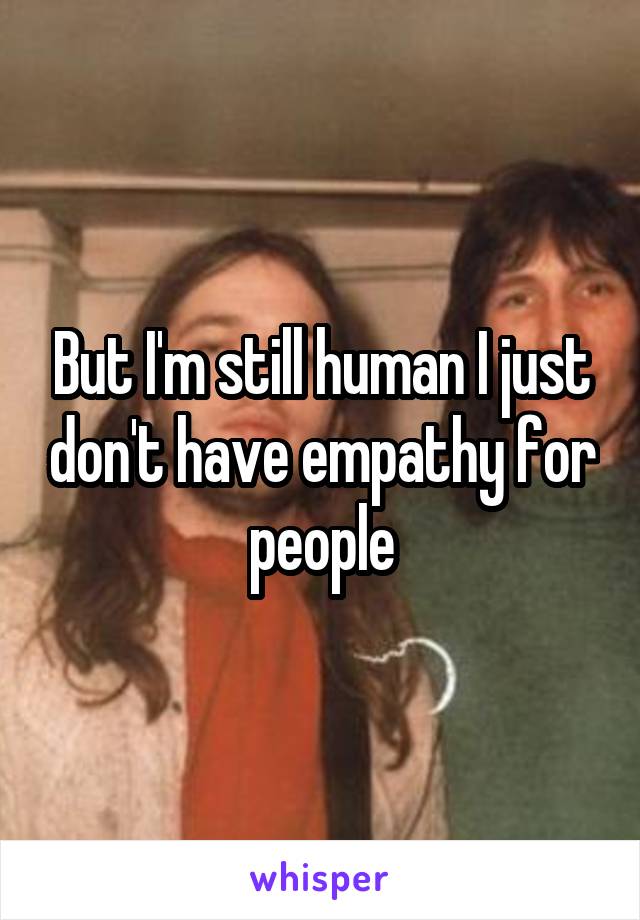 But I'm still human I just don't have empathy for people