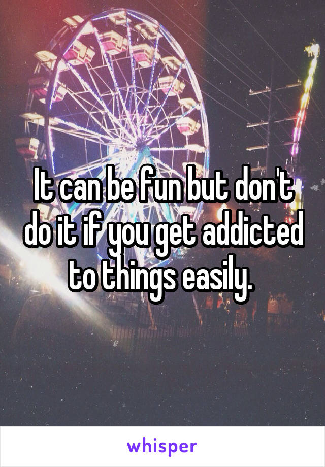 It can be fun but don't do it if you get addicted to things easily. 