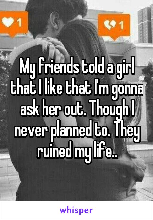 My friends told a girl that I like that I'm gonna ask her out. Though I never planned to. They ruined my life..