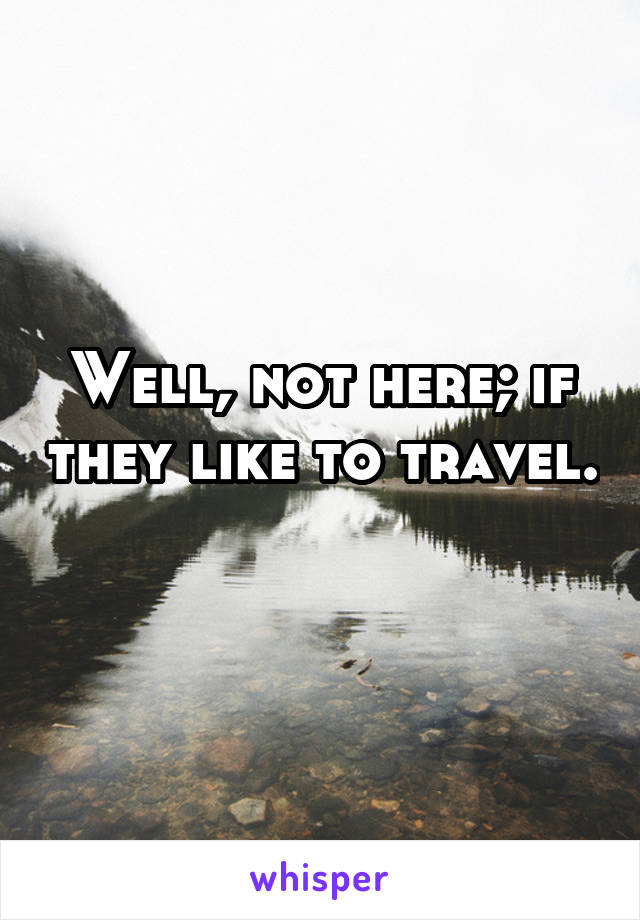 Well, not here; if they like to travel. 