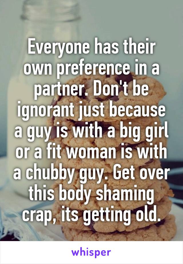 Everyone has their own preference in a partner. Don't be ignorant just because a guy is with a big girl or a fit woman is with a chubby guy. Get over this body shaming crap, its getting old.