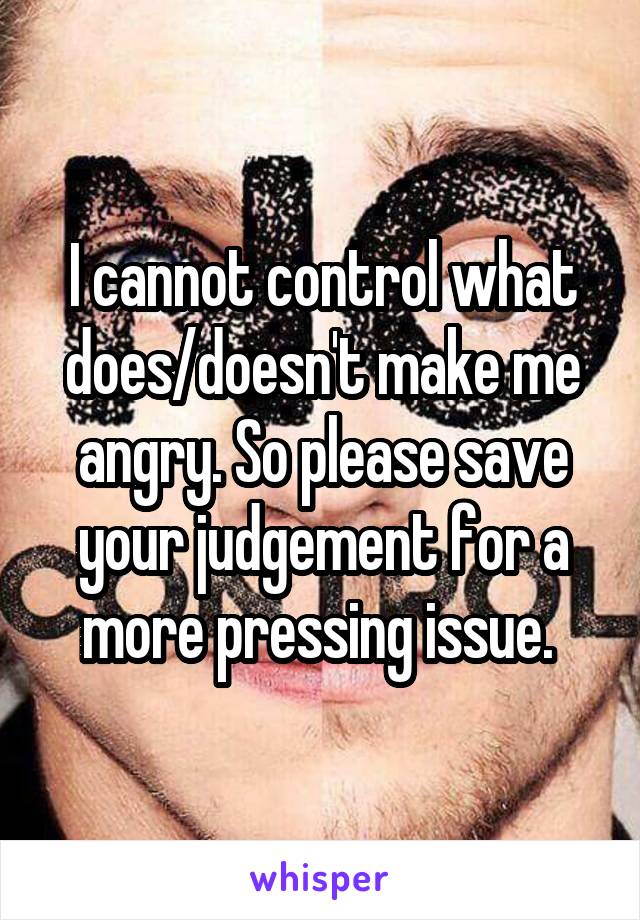 I cannot control what does/doesn't make me angry. So please save your judgement for a more pressing issue. 