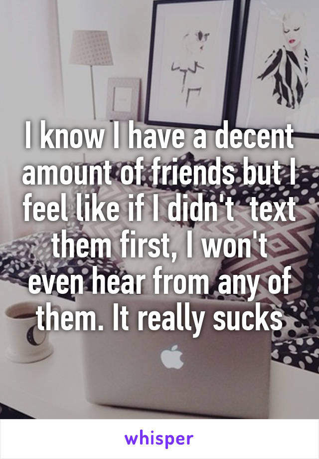 I know I have a decent amount of friends but I feel like if I didn't  text them first, I won't even hear from any of them. It really sucks