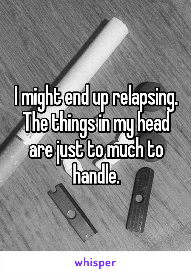 I might end up relapsing. The things in my head are just to much to handle.