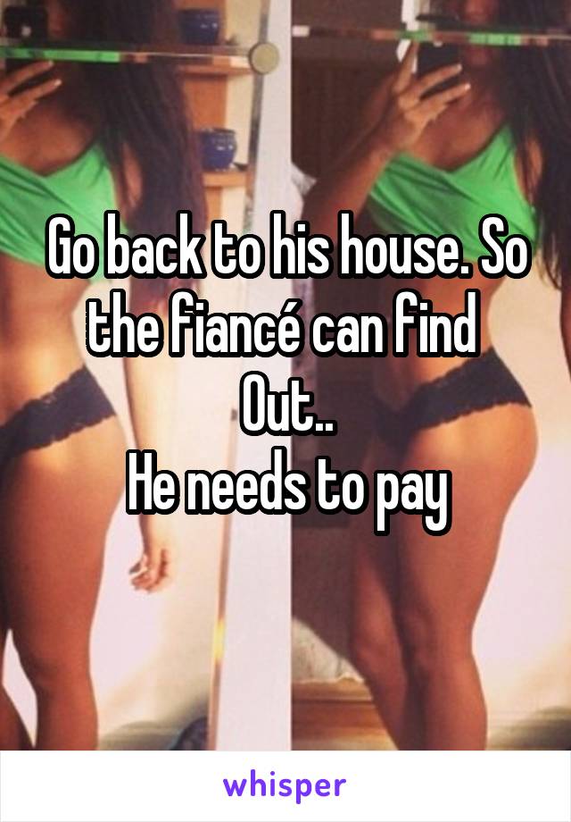 Go back to his house. So the fiancé can find 
Out..
He needs to pay
