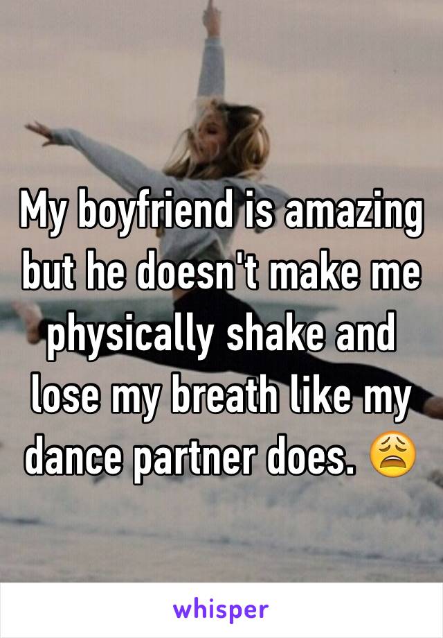 My boyfriend is amazing but he doesn't make me physically shake and lose my breath like my dance partner does. 😩