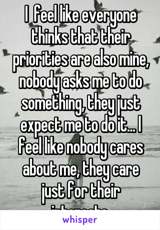 I  feel like everyone thinks that their priorities are also mine, nobody asks me to do something, they just expect me to do it... I feel like nobody cares about me, they care just for their interests.