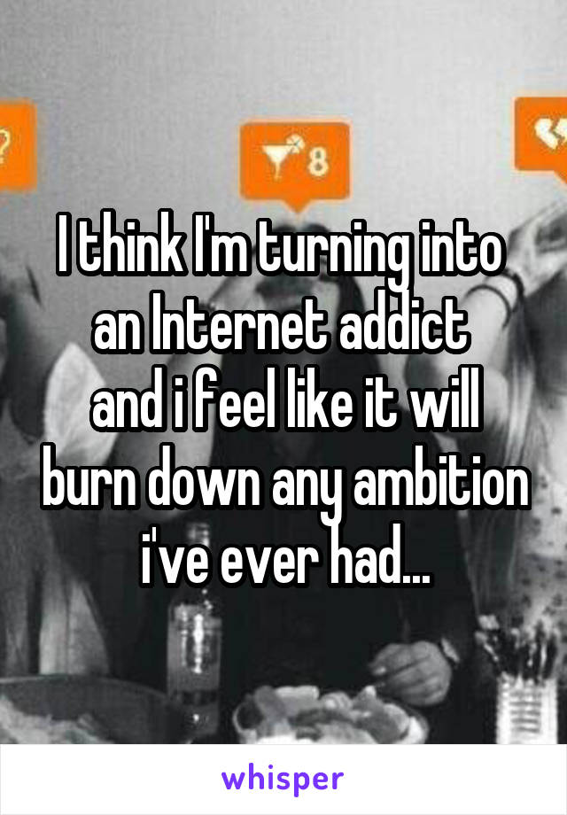 I think I'm turning into  an Internet addict 
and i feel like it will burn down any ambition i've ever had...