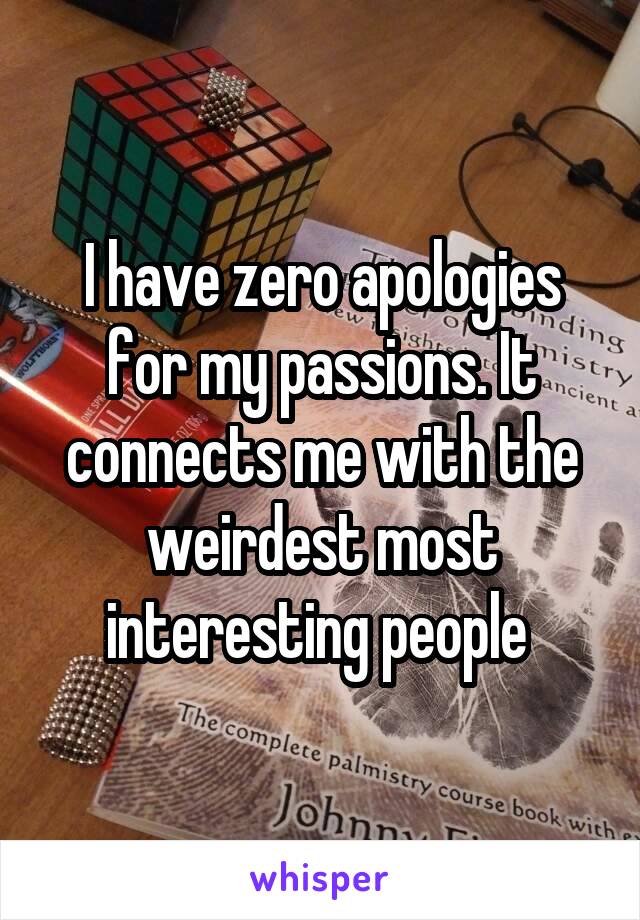 I have zero apologies for my passions. It connects me with the weirdest most interesting people 