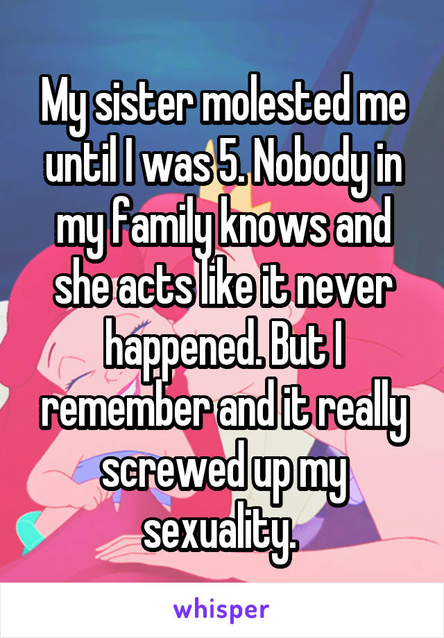 My sister molested me until I was 5. Nobody in my family knows and she acts like it never happened. But I remember and it really screwed up my sexuality. 