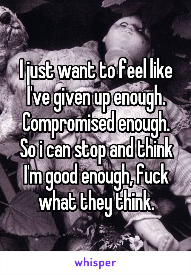 I just want to feel like I've given up enough. Compromised enough. So i can stop and think I'm good enough, fuck what they think.