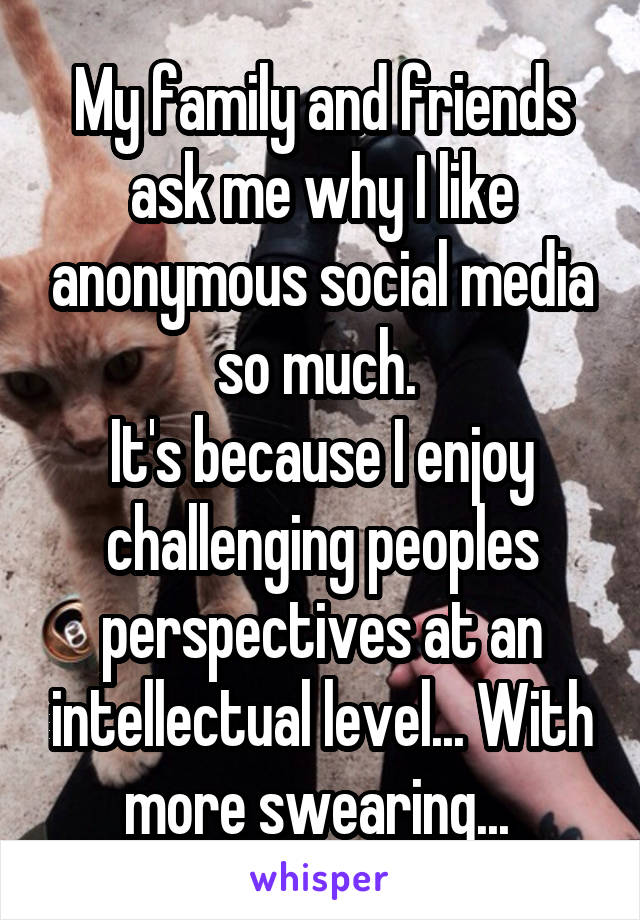 My family and friends ask me why I like anonymous social media so much. 
It's because I enjoy challenging peoples perspectives at an intellectual level... With more swearing... 