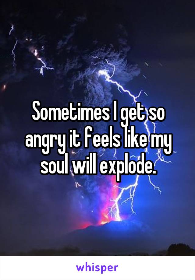 Sometimes I get so angry it feels like my soul will explode.