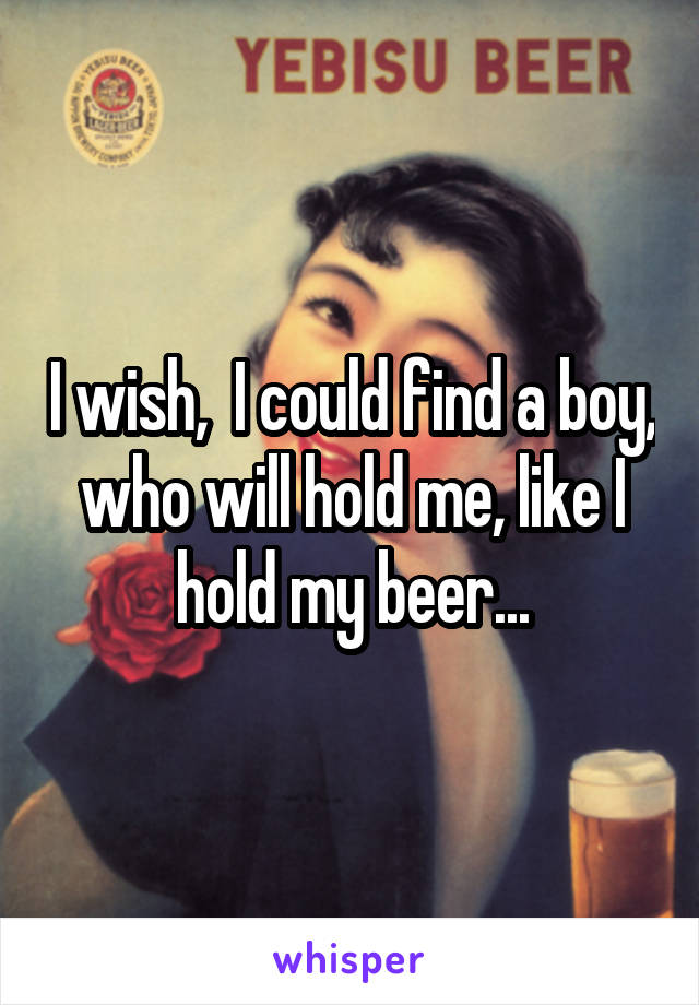 I wish,  I could find a boy, who will hold me, like I hold my beer...