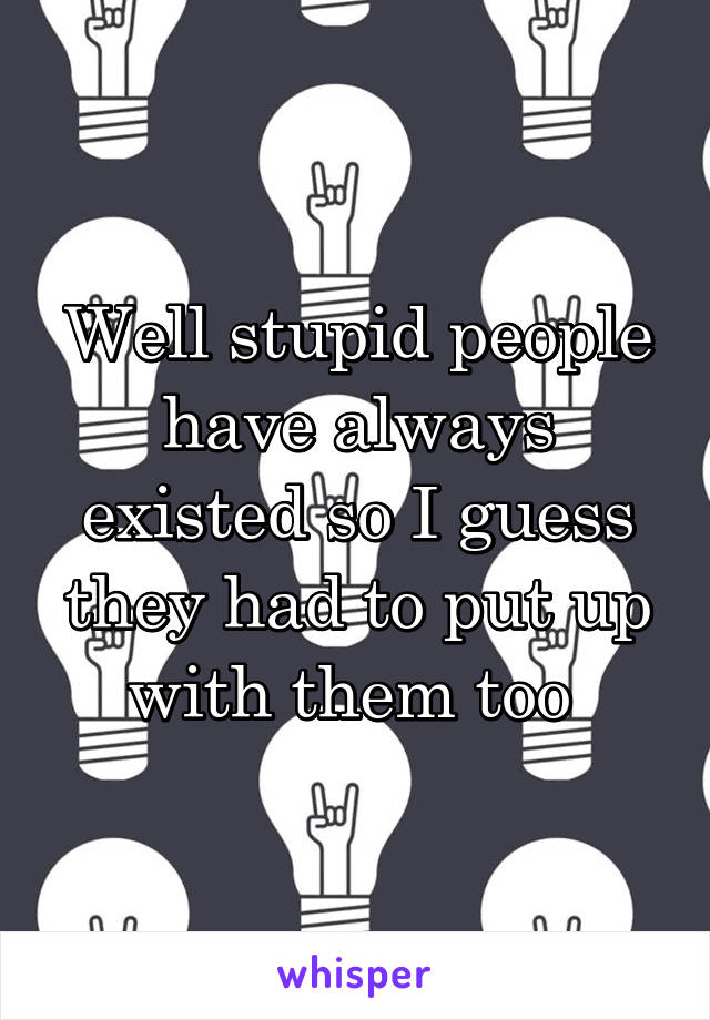 Well stupid people have always existed so I guess they had to put up with them too 