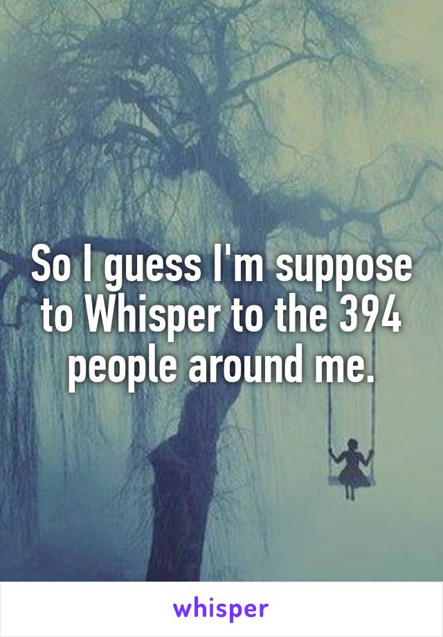 So I guess I'm suppose to Whisper to the 394 people around me.