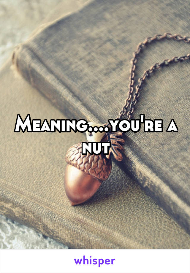 Meaning....you're a nut