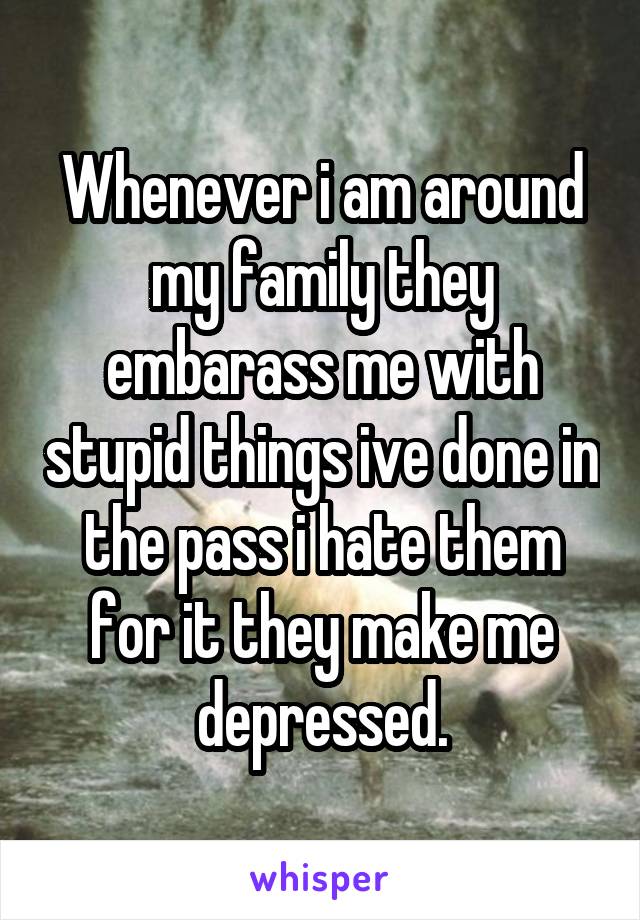 Whenever i am around my family they embarass me with stupid things ive done in the pass i hate them for it they make me depressed.