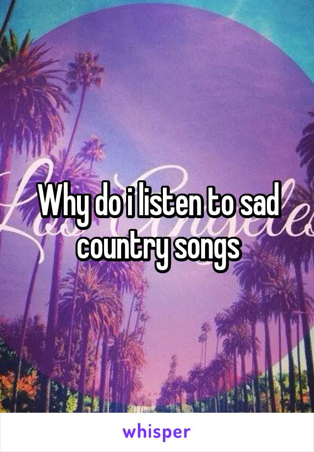 Why do i listen to sad country songs