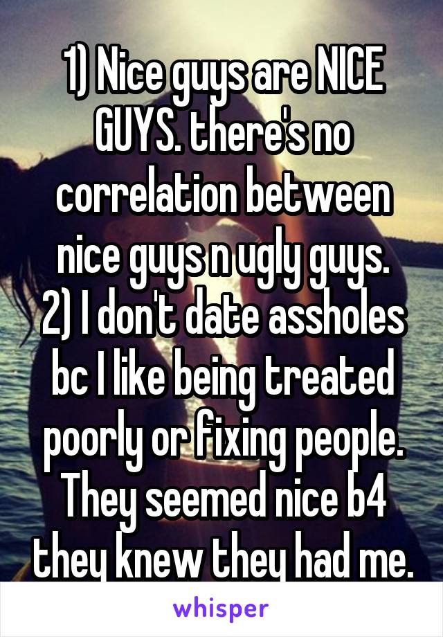 1) Nice guys are NICE GUYS. there's no correlation between nice guys n ugly guys.
2) I don't date assholes bc I like being treated poorly or fixing people. They seemed nice b4 they knew they had me.