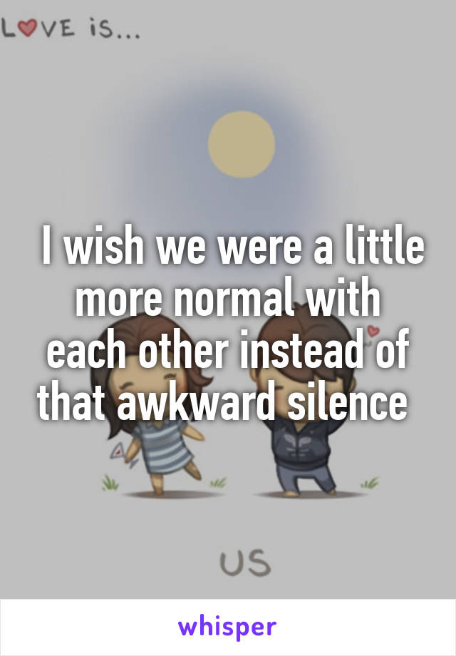  I wish we were a little more normal with each other instead of that awkward silence 