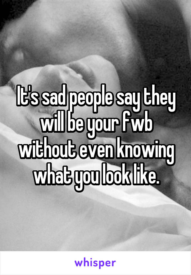 It's sad people say they will be your fwb without even knowing what you look like.