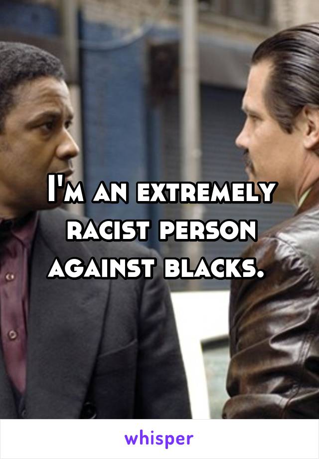 I'm an extremely racist person against blacks. 