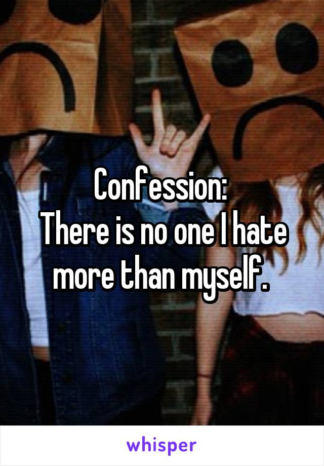 Confession: 
There is no one I hate more than myself. 