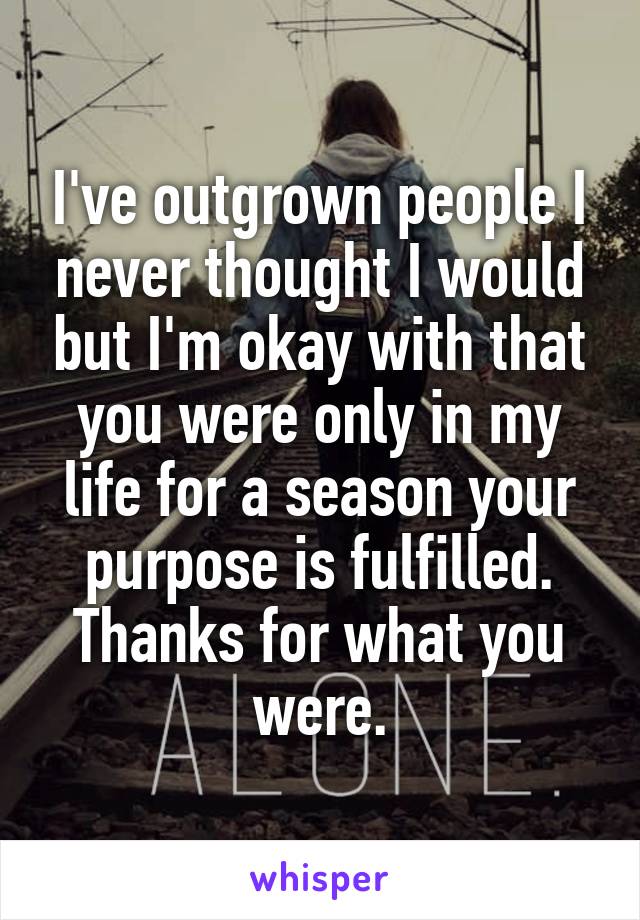 I've outgrown people I never thought I would but I'm okay with that you were only in my life for a season your purpose is fulfilled. Thanks for what you were.