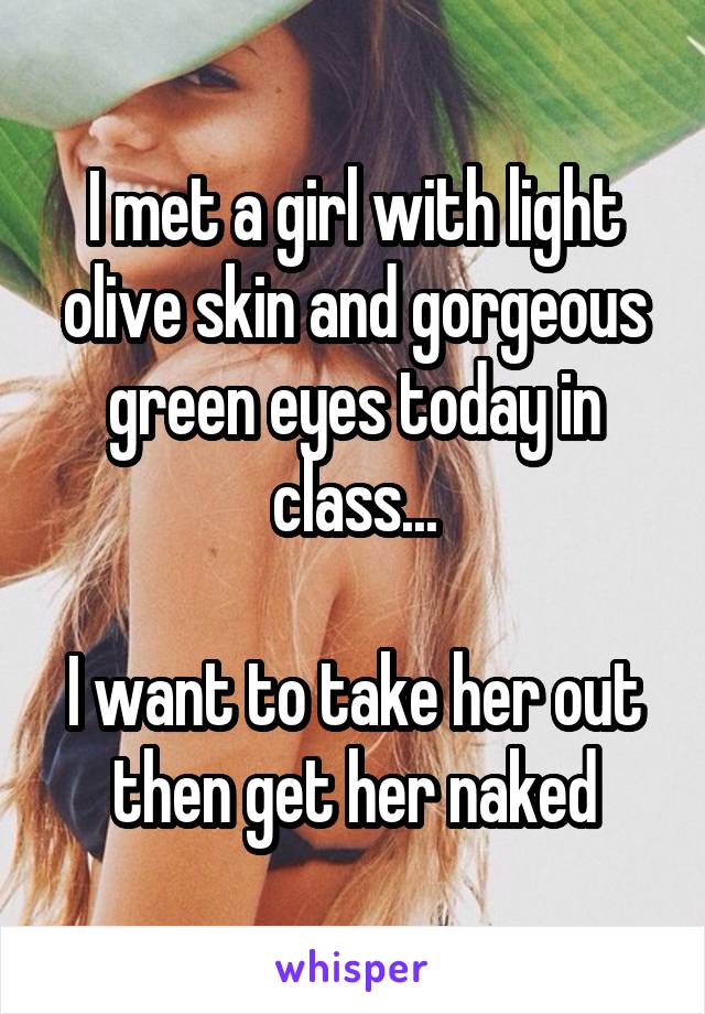 I met a girl with light olive skin and gorgeous green eyes today in class...

I want to take her out then get her naked