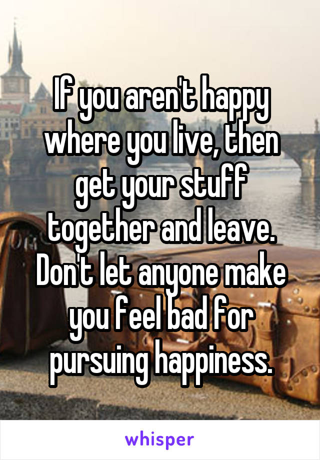 If you aren't happy where you live, then get your stuff together and leave. Don't let anyone make you feel bad for pursuing happiness.