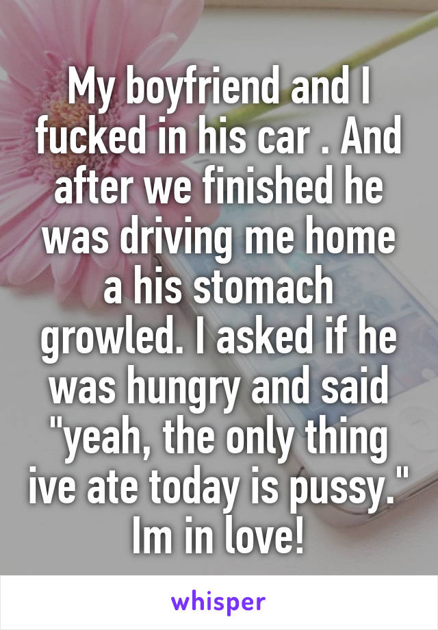 My boyfriend and I fucked in his car . And after we finished he was driving me home a his stomach growled. I asked if he was hungry and said "yeah, the only thing ive ate today is pussy." Im in love!