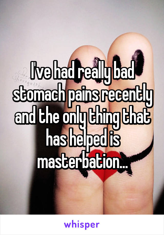 I've had really bad stomach pains recently and the only thing that has helped is masterbation...