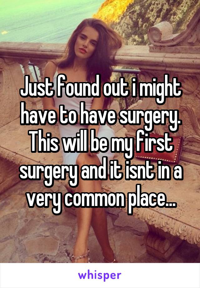 Just found out i might have to have surgery. This will be my first surgery and it isnt in a very common place...