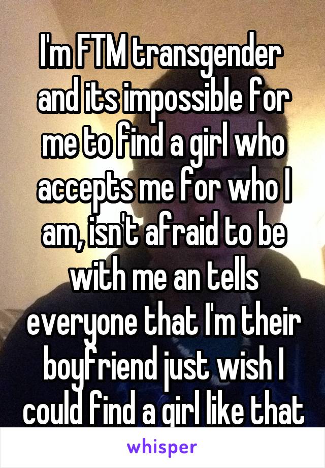 I'm FTM transgender  and its impossible for me to find a girl who accepts me for who I am, isn't afraid to be with me an tells everyone that I'm their boyfriend just wish I could find a girl like that