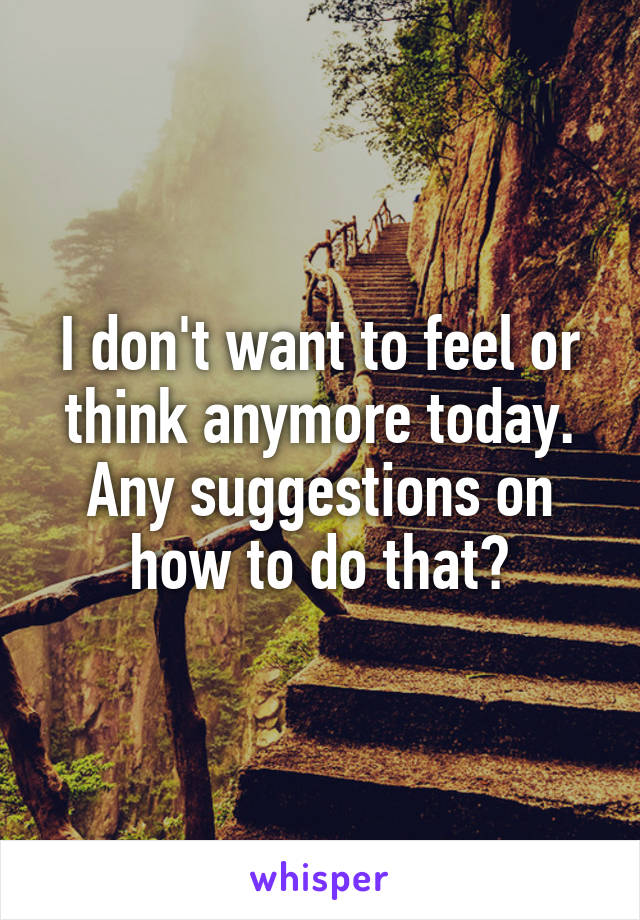 I don't want to feel or think anymore today. Any suggestions on how to do that?