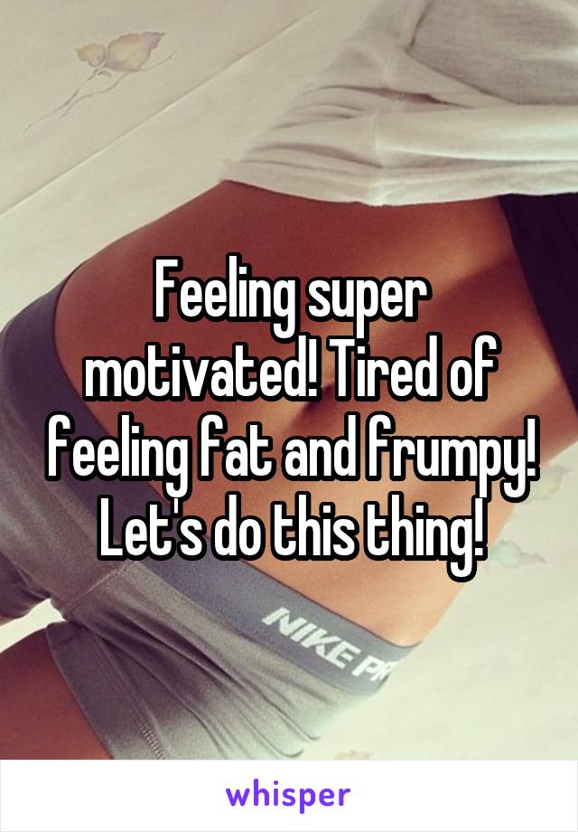 Feeling super motivated! Tired of feeling fat and frumpy! Let's do this thing!