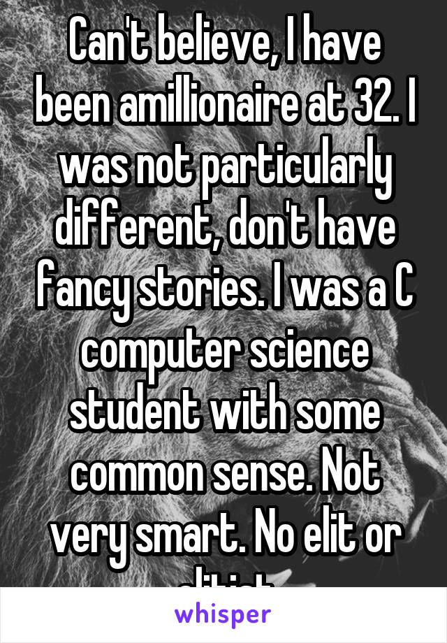 Can't believe, I have been amillionaire at 32. I was not particularly different, don't have fancy stories. I was a C computer science student with some common sense. Not very smart. No elit or elitist