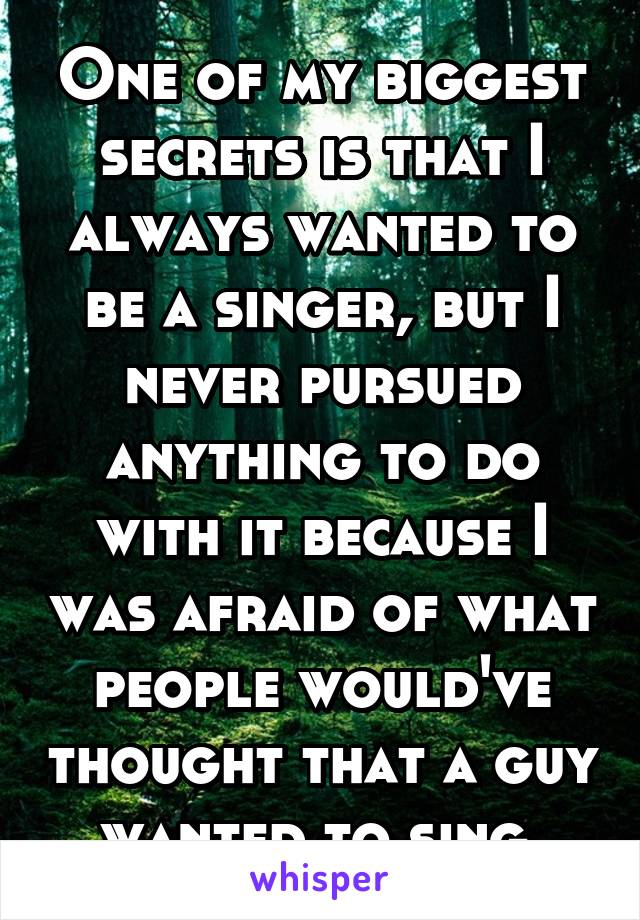 One of my biggest secrets is that I always wanted to be a singer, but I never pursued anything to do with it because I was afraid of what people would've thought that a guy wanted to sing.