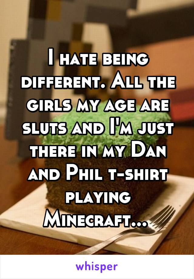 I hate being different. All the girls my age are sluts and I'm just there in my Dan and Phil t-shirt playing Minecraft... 