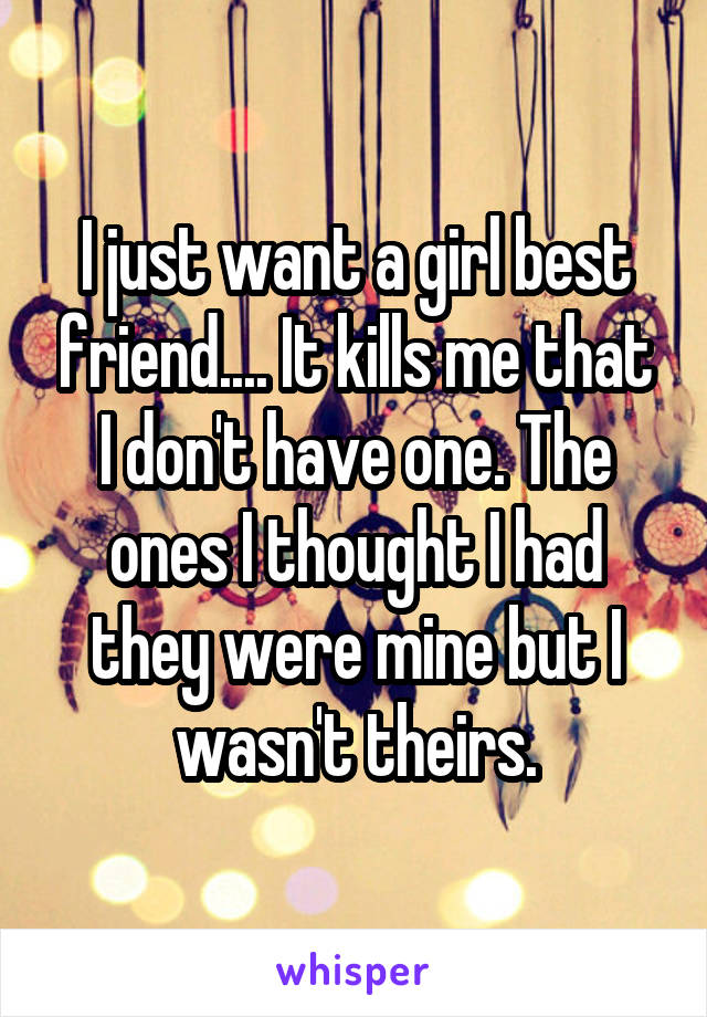 I just want a girl best friend.... It kills me that I don't have one. The ones I thought I had they were mine but I wasn't theirs.