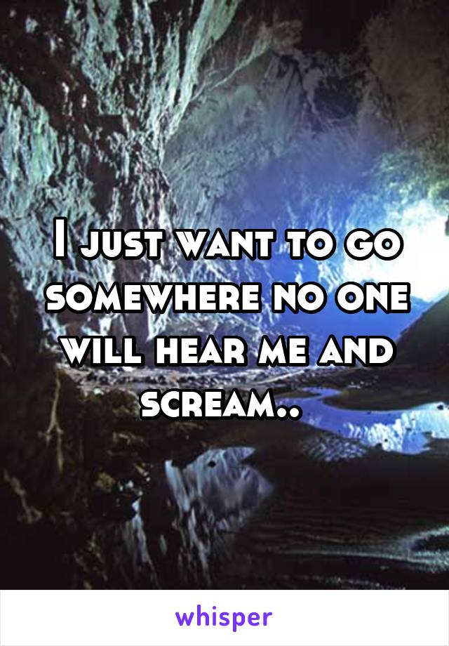 I just want to go somewhere no one will hear me and scream.. 